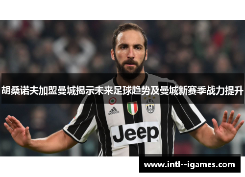 胡桑诺夫加盟曼城揭示未来足球趋势及曼城新赛季战力提升