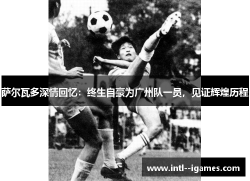 萨尔瓦多深情回忆:终生自豪为广州队一员,见证辉煌历程 萨尔瓦多深情回忆:终生自豪为广州队一员,见证辉煌历程