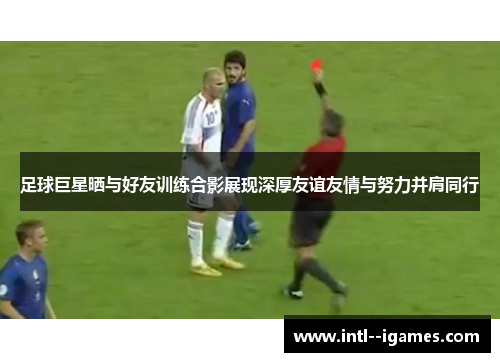 足球巨星晒与好友训练合影展现深厚友谊友情与努力并肩同行