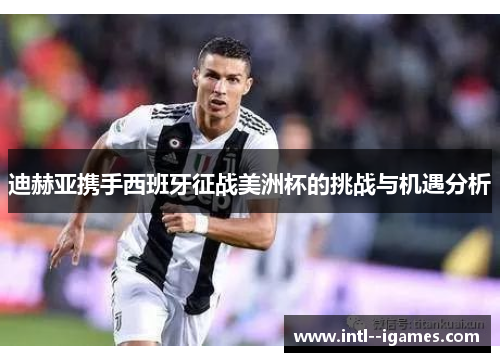 迪赫亚携手西班牙征战美洲杯的挑战与机遇分析 迪赫亚携手西班牙征战美洲杯的挑战与机遇分析