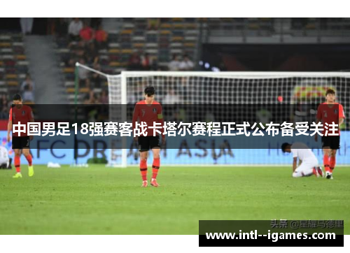 中国男足18强赛客战卡塔尔赛程正式公布备受关注