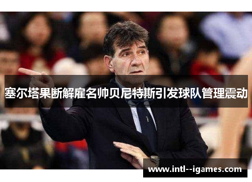 塞尔塔果断解雇名帅贝尼特斯引发球队管理震动 塞尔塔果断解雇名帅贝尼特斯引发球队管理震动