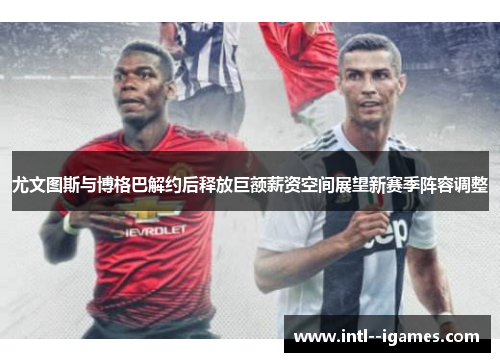 尤文图斯与博格巴解约后释放巨额薪资空间展望新赛季阵容调整