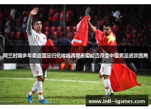 阿兰时隔多年重返国足归化锋线再燃希望能否改变中国男足进攻困局