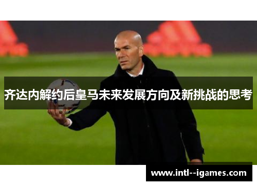 齐达内解约后皇马未来发展方向及新挑战的思考 齐达内解约后皇马未来发展方向及新挑战的思考