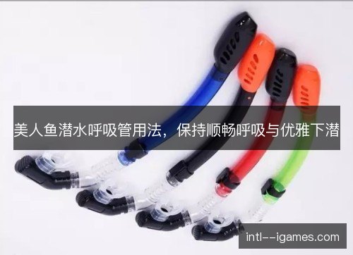 美人鱼潜水呼吸管用法,保持顺畅呼吸与优雅下潜 美人鱼潜水呼吸管用法,保持顺畅呼吸与优雅下潜